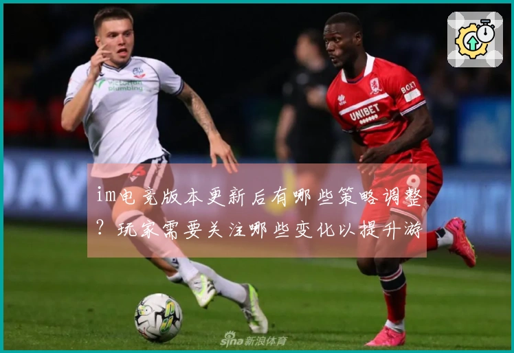 im电竞版本更新后有哪些策略调整？玩家需要关注哪些变化以提升游戏体验？