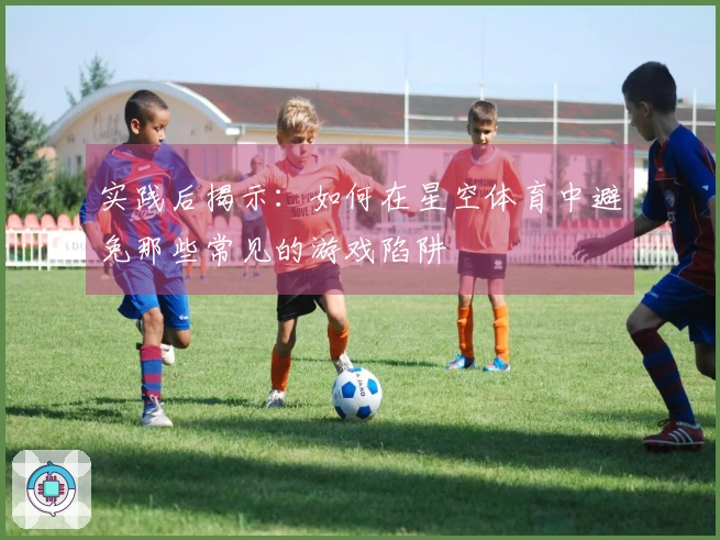 实践后揭示：如何在星空体育中避免那些常见的游戏陷阱