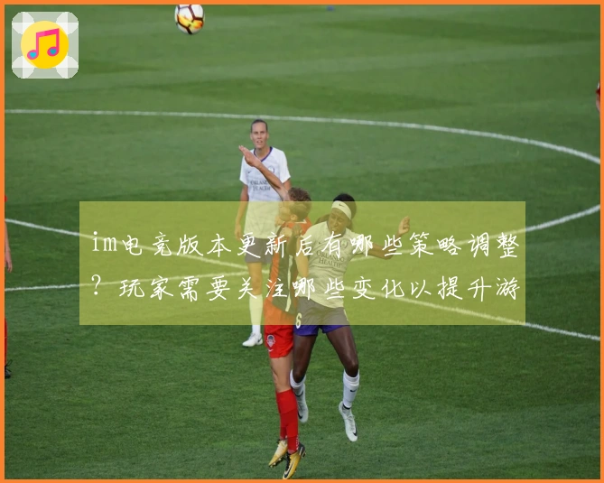 im电竞版本更新后有哪些策略调整？玩家需要关注哪些变化以提升游戏体验？