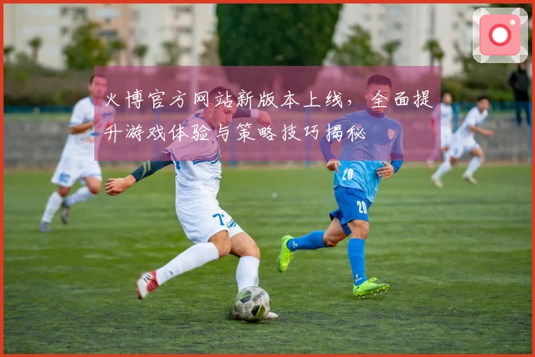 火博官方网站新版本上线，全面提升游戏体验与策略技巧揭秘