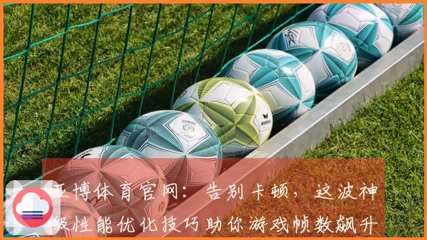 亚博体育官网：告别卡顿，这波神级性能优化技巧助你游戏帧数飙升，畅享丝滑操作！